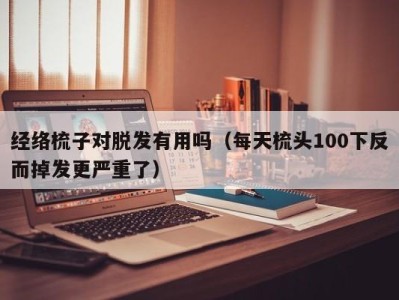 珠海经络梳子对脱发有用吗（每天梳头100下反而掉发更严重了）