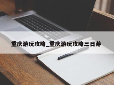 珠海重庆游玩攻略_重庆游玩攻略三日游 