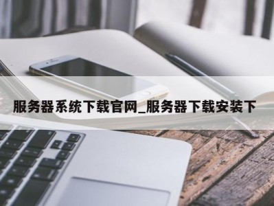 珠海服务器系统下载官网_服务器下载安装下 