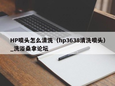 珠海HP喷头怎么清洗（hp3638清洗喷头）_洗浴桑拿论坛