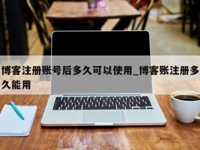 珠海博客注册账号后多久可以使用_博客账注册多久能用 