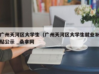 珠海广州天河区大学生（广州天河区大学生就业补贴公示 _桑拿网