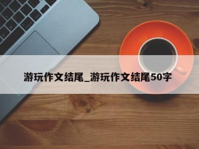 珠海游玩作文结尾_游玩作文结尾50字 