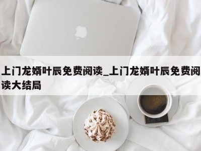 珠海上门龙婿叶辰免费阅读_上门龙婿叶辰免费阅读大结局 