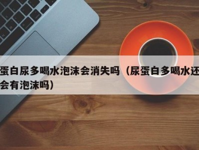 珠海蛋白尿多喝水泡沫会消失吗（尿蛋白多喝水还会有泡沫吗）