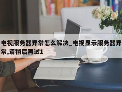 珠海电视服务器异常怎么解决_电视显示服务器异常,请稍后再试1 