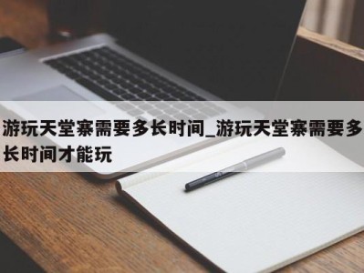 珠海游玩天堂寨需要多长时间_游玩天堂寨需要多长时间才能玩 