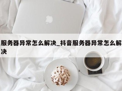 珠海服务器异常怎么解决_抖音服务器异常怎么解决 