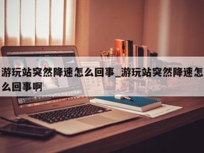 珠海游玩站突然降速怎么回事_游玩站突然降速怎么回事啊 