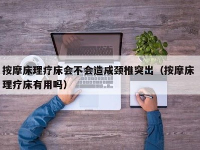 珠海按摩床理疗床会不会造成颈椎突出（按摩床 理疗床有用吗）