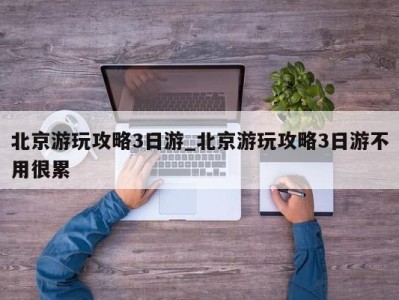 珠海北京游玩攻略3日游_北京游玩攻略3日游不用很累 