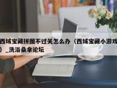 珠海西域宝藏拼图不过关怎么办（西域宝藏小游戏）_洗浴桑拿论坛