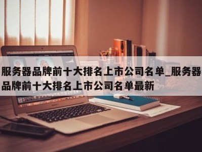 珠海服务器品牌前十大排名上市公司名单_服务器品牌前十大排名上市公司名单最新 