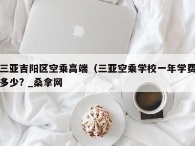 珠海三亚吉阳区空乘高端（三亚空乘学校一年学费多少? _桑拿网