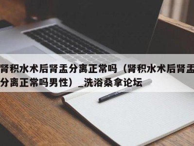 珠海肾积水术后肾盂分离正常吗（肾积水术后肾盂分离正常吗男性）_洗浴桑拿论坛