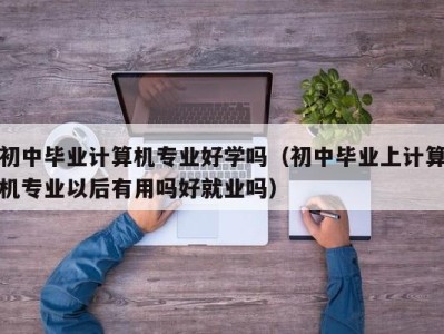 珠海初中毕业计算机专业好学吗（初中毕业上计算机专业以后有用吗好就业吗）