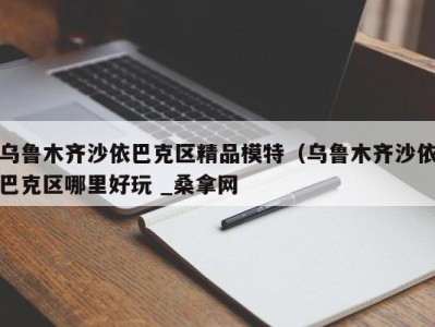 珠海乌鲁木齐沙依巴克区精品模特（乌鲁木齐沙依巴克区哪里好玩 _桑拿网