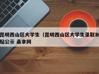 珠海昆明西山区大学生（昆明西山区大学生录取补贴公示 桑拿网