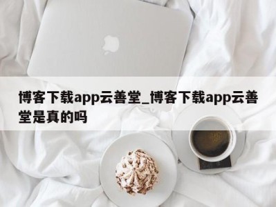 珠海博客下载app云善堂_博客下载app云善堂是真的吗 