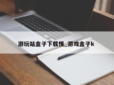 珠海游玩站盒子下载慢_游戏盒子k 