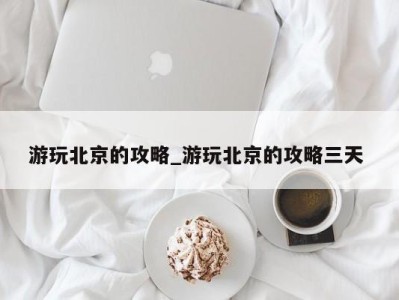 珠海游玩北京的攻略_游玩北京的攻略三天 