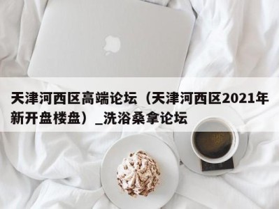 珠海天津河西区高端论坛（天津河西区2021年新开盘楼盘）_洗浴桑拿论坛