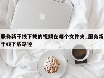 珠海服务新干线下载的视频在哪个文件夹_服务新干线下载路径 