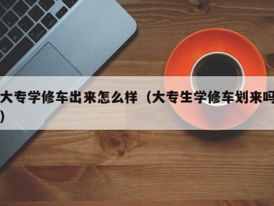 珠海大专学修车出来怎么样（大专生学修车划来吗）