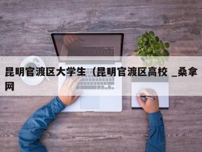 珠海昆明官渡区大学生（昆明官渡区高校 _桑拿网